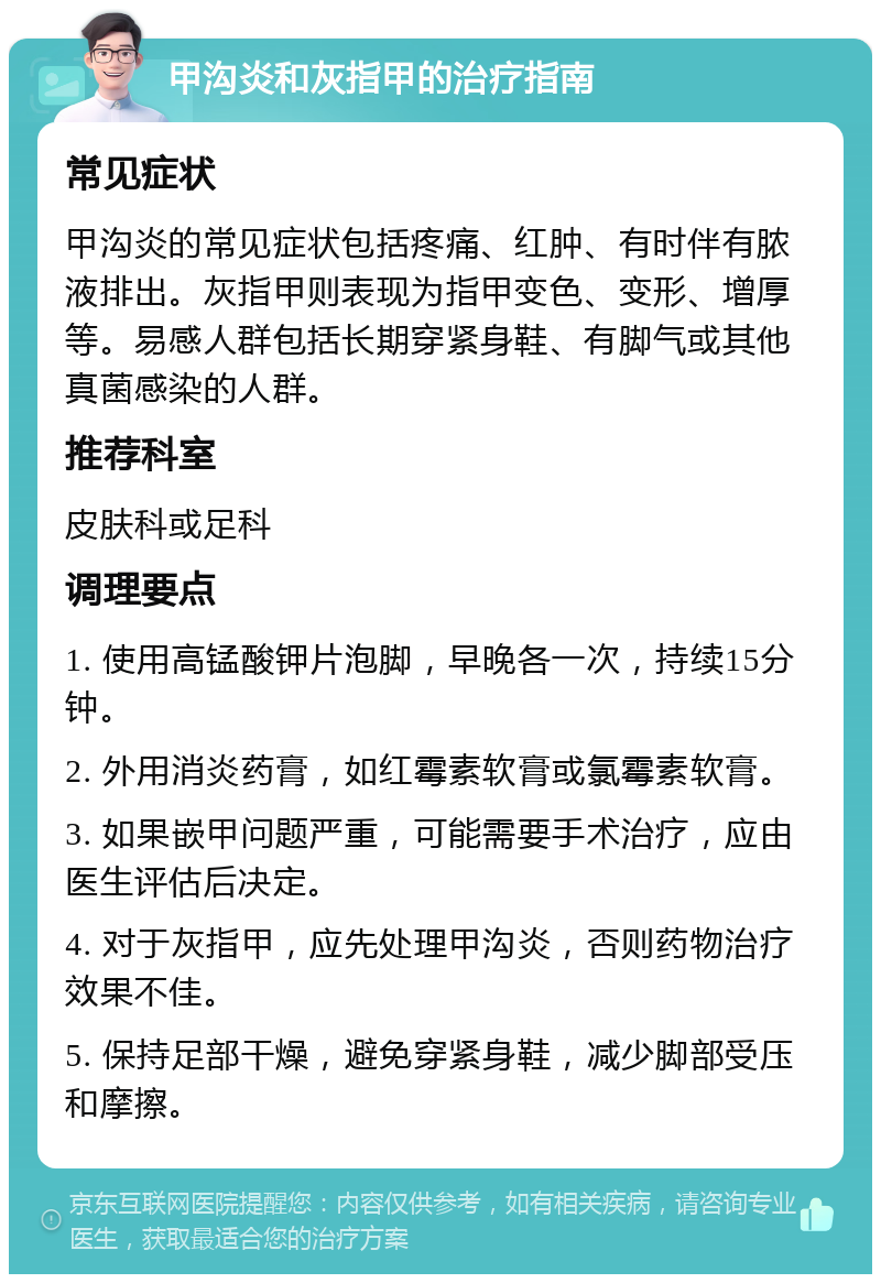 甲沟炎和灰指甲的治疗指南 常见症状 甲沟炎的常见症状包括疼痛、红肿、有时伴有脓液排出。灰指甲则表现为指甲变色、变形、增厚等。易感人群包括长期穿紧身鞋、有脚气或其他真菌感染的人群。 推荐科室 皮肤科或足科 调理要点 1. 使用高锰酸钾片泡脚，早晚各一次，持续15分钟。 2. 外用消炎药膏，如红霉素软膏或氯霉素软膏。 3. 如果嵌甲问题严重，可能需要手术治疗，应由医生评估后决定。 4. 对于灰指甲，应先处理甲沟炎，否则药物治疗效果不佳。 5. 保持足部干燥，避免穿紧身鞋，减少脚部受压和摩擦。