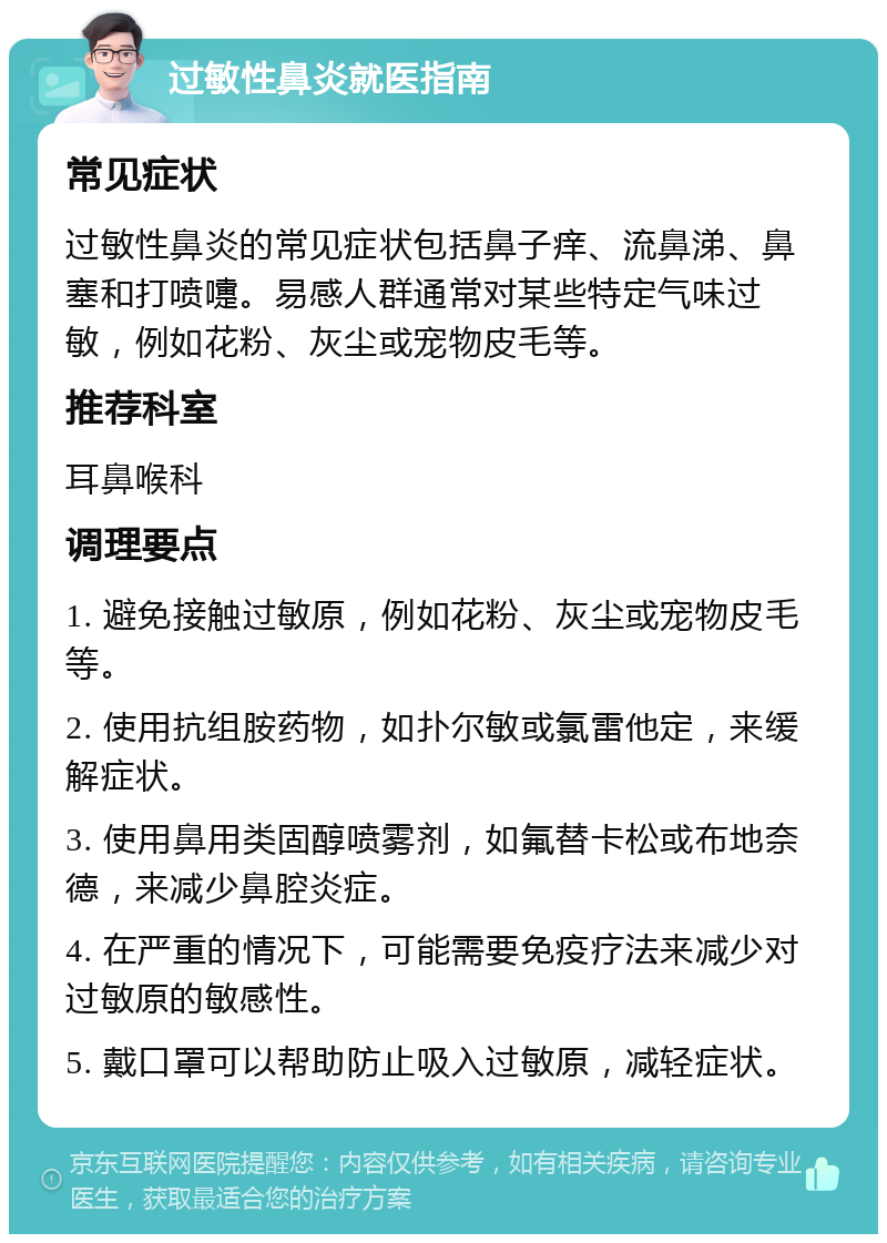 过敏性鼻炎就医指南 常见症状 过敏性鼻炎的常见症状包括鼻子痒、流鼻涕、鼻塞和打喷嚏。易感人群通常对某些特定气味过敏，例如花粉、灰尘或宠物皮毛等。 推荐科室 耳鼻喉科 调理要点 1. 避免接触过敏原，例如花粉、灰尘或宠物皮毛等。 2. 使用抗组胺药物，如扑尔敏或氯雷他定，来缓解症状。 3. 使用鼻用类固醇喷雾剂，如氟替卡松或布地奈德，来减少鼻腔炎症。 4. 在严重的情况下，可能需要免疫疗法来减少对过敏原的敏感性。 5. 戴口罩可以帮助防止吸入过敏原，减轻症状。