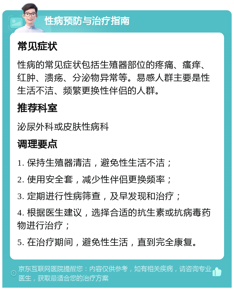 性病预防与治疗指南 常见症状 性病的常见症状包括生殖器部位的疼痛、瘙痒、红肿、溃疡、分泌物异常等。易感人群主要是性生活不洁、频繁更换性伴侣的人群。 推荐科室 泌尿外科或皮肤性病科 调理要点 1. 保持生殖器清洁，避免性生活不洁； 2. 使用安全套，减少性伴侣更换频率； 3. 定期进行性病筛查，及早发现和治疗； 4. 根据医生建议，选择合适的抗生素或抗病毒药物进行治疗； 5. 在治疗期间，避免性生活，直到完全康复。