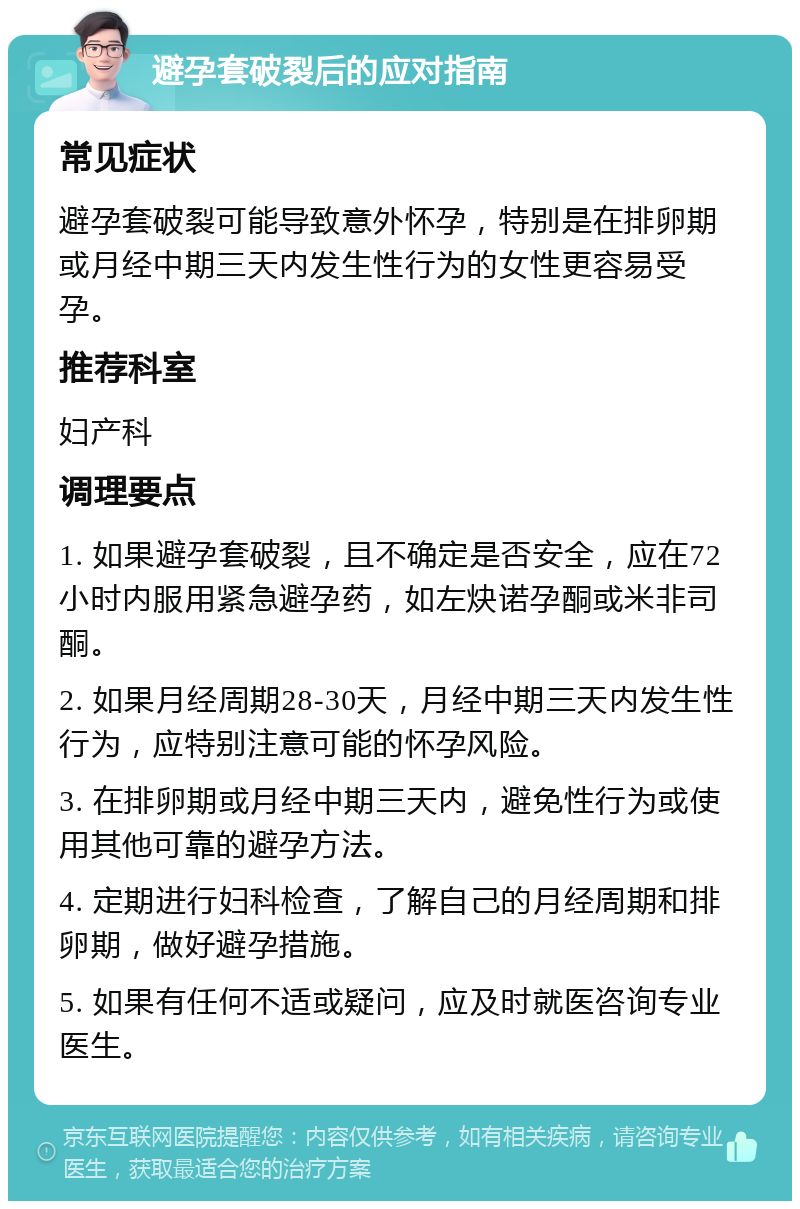 避孕套破裂后的应对指南 常见症状 避孕套破裂可能导致意外怀孕，特别是在排卵期或月经中期三天内发生性行为的女性更容易受孕。 推荐科室 妇产科 调理要点 1. 如果避孕套破裂，且不确定是否安全，应在72小时内服用紧急避孕药，如左炔诺孕酮或米非司酮。 2. 如果月经周期28-30天，月经中期三天内发生性行为，应特别注意可能的怀孕风险。 3. 在排卵期或月经中期三天内，避免性行为或使用其他可靠的避孕方法。 4. 定期进行妇科检查，了解自己的月经周期和排卵期，做好避孕措施。 5. 如果有任何不适或疑问，应及时就医咨询专业医生。