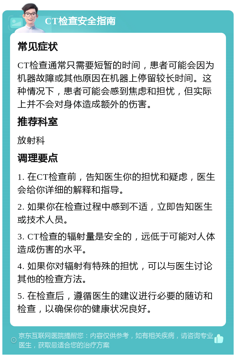 CT检查安全指南 常见症状 CT检查通常只需要短暂的时间，患者可能会因为机器故障或其他原因在机器上停留较长时间。这种情况下，患者可能会感到焦虑和担忧，但实际上并不会对身体造成额外的伤害。 推荐科室 放射科 调理要点 1. 在CT检查前，告知医生你的担忧和疑虑，医生会给你详细的解释和指导。 2. 如果你在检查过程中感到不适，立即告知医生或技术人员。 3. CT检查的辐射量是安全的，远低于可能对人体造成伤害的水平。 4. 如果你对辐射有特殊的担忧，可以与医生讨论其他的检查方法。 5. 在检查后，遵循医生的建议进行必要的随访和检查，以确保你的健康状况良好。