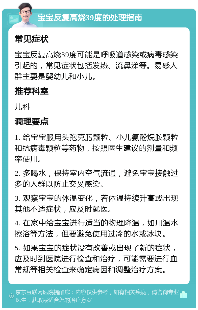 宝宝反复高烧39度的处理指南 常见症状 宝宝反复高烧39度可能是呼吸道感染或病毒感染引起的，常见症状包括发热、流鼻涕等。易感人群主要是婴幼儿和小儿。 推荐科室 儿科 调理要点 1. 给宝宝服用头孢克肟颗粒、小儿氨酚烷胺颗粒和抗病毒颗粒等药物，按照医生建议的剂量和频率使用。 2. 多喝水，保持室内空气流通，避免宝宝接触过多的人群以防止交叉感染。 3. 观察宝宝的体温变化，若体温持续升高或出现其他不适症状，应及时就医。 4. 在家中给宝宝进行适当的物理降温，如用温水擦浴等方法，但要避免使用过冷的水或冰块。 5. 如果宝宝的症状没有改善或出现了新的症状，应及时到医院进行检查和治疗，可能需要进行血常规等相关检查来确定病因和调整治疗方案。