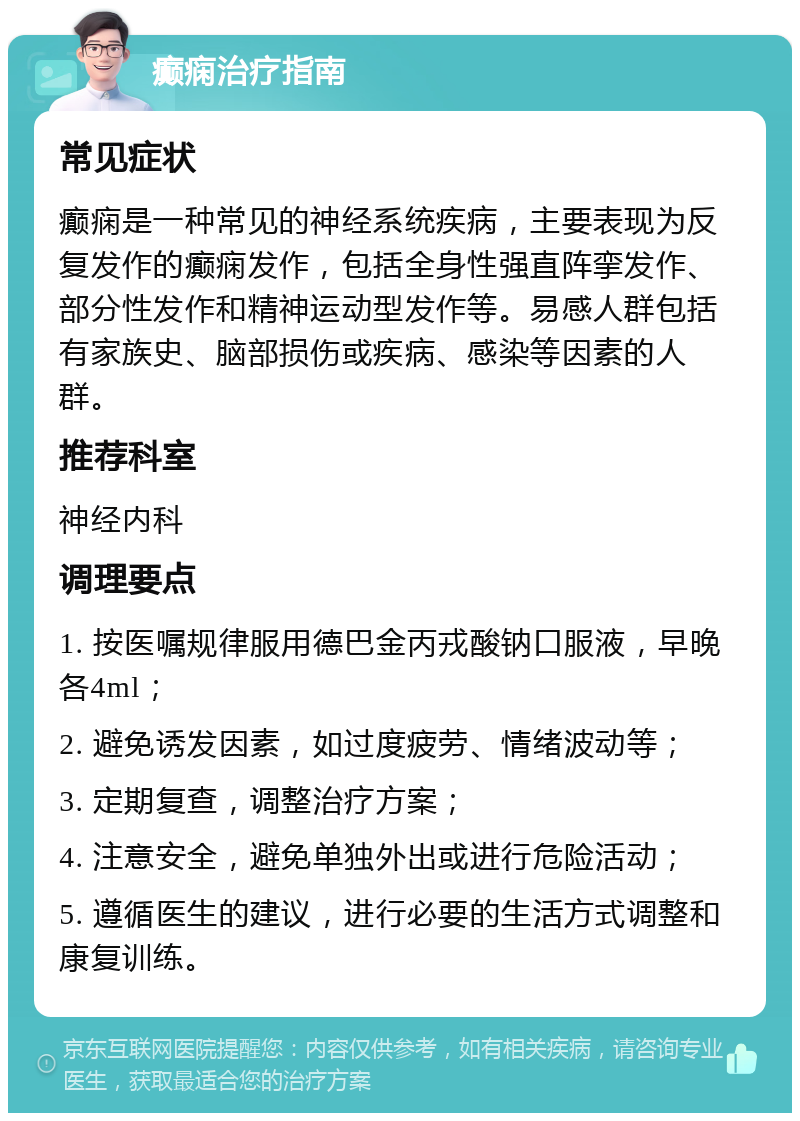 癫痫治疗指南 常见症状 癫痫是一种常见的神经系统疾病，主要表现为反复发作的癫痫发作，包括全身性强直阵挛发作、部分性发作和精神运动型发作等。易感人群包括有家族史、脑部损伤或疾病、感染等因素的人群。 推荐科室 神经内科 调理要点 1. 按医嘱规律服用德巴金丙戎酸钠口服液，早晚各4ml； 2. 避免诱发因素，如过度疲劳、情绪波动等； 3. 定期复查，调整治疗方案； 4. 注意安全，避免单独外出或进行危险活动； 5. 遵循医生的建议，进行必要的生活方式调整和康复训练。