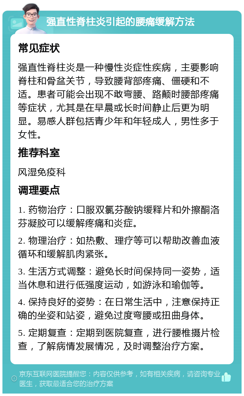 强直性脊柱炎引起的腰痛缓解方法 常见症状 强直性脊柱炎是一种慢性炎症性疾病，主要影响脊柱和骨盆关节，导致腰背部疼痛、僵硬和不适。患者可能会出现不敢弯腰、路颠时腰部疼痛等症状，尤其是在早晨或长时间静止后更为明显。易感人群包括青少年和年轻成人，男性多于女性。 推荐科室 风湿免疫科 调理要点 1. 药物治疗：口服双氯芬酸钠缓释片和外擦酮洛芬凝胶可以缓解疼痛和炎症。 2. 物理治疗：如热敷、理疗等可以帮助改善血液循环和缓解肌肉紧张。 3. 生活方式调整：避免长时间保持同一姿势，适当休息和进行低强度运动，如游泳和瑜伽等。 4. 保持良好的姿势：在日常生活中，注意保持正确的坐姿和站姿，避免过度弯腰或扭曲身体。 5. 定期复查：定期到医院复查，进行腰椎摄片检查，了解病情发展情况，及时调整治疗方案。