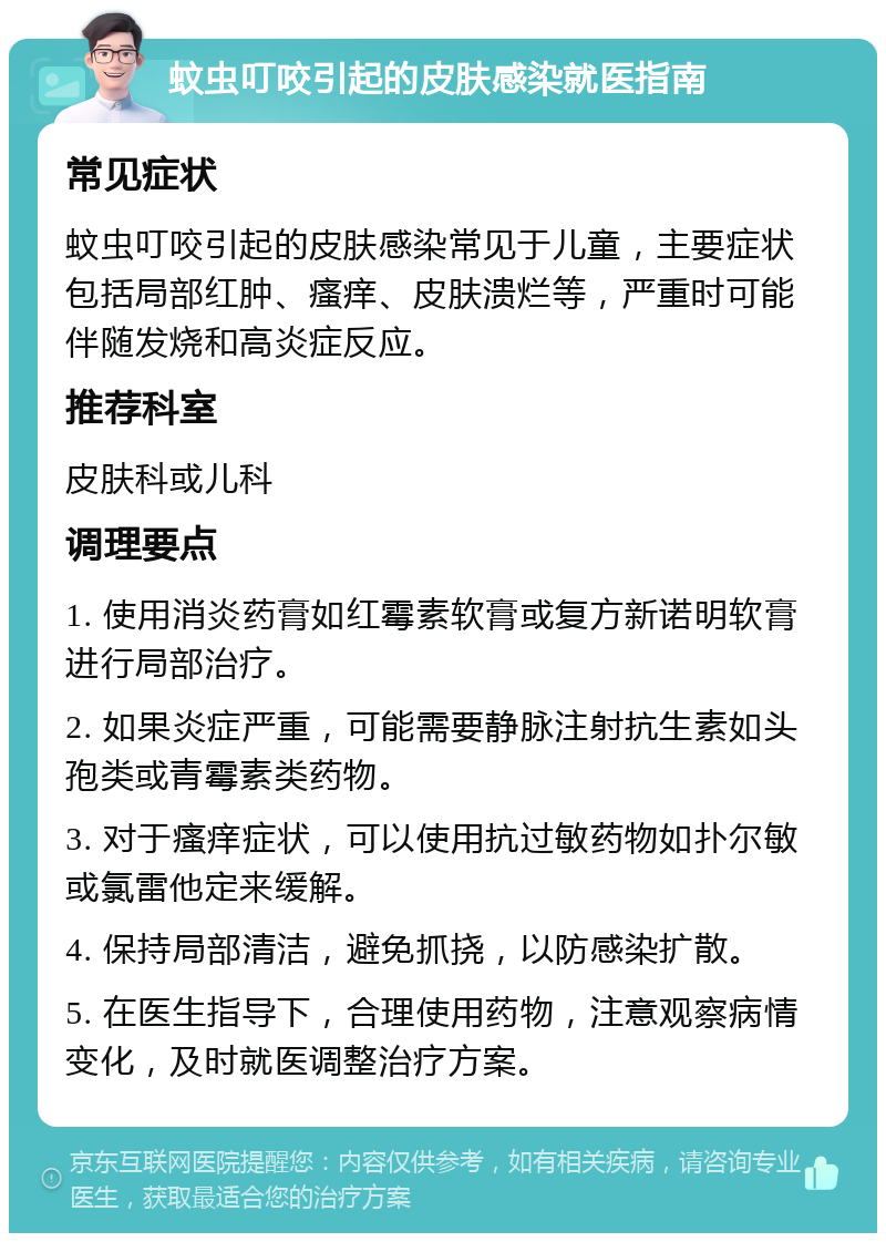 蚊虫叮咬引起的皮肤感染就医指南 常见症状 蚊虫叮咬引起的皮肤感染常见于儿童，主要症状包括局部红肿、瘙痒、皮肤溃烂等，严重时可能伴随发烧和高炎症反应。 推荐科室 皮肤科或儿科 调理要点 1. 使用消炎药膏如红霉素软膏或复方新诺明软膏进行局部治疗。 2. 如果炎症严重，可能需要静脉注射抗生素如头孢类或青霉素类药物。 3. 对于瘙痒症状，可以使用抗过敏药物如扑尔敏或氯雷他定来缓解。 4. 保持局部清洁，避免抓挠，以防感染扩散。 5. 在医生指导下，合理使用药物，注意观察病情变化，及时就医调整治疗方案。