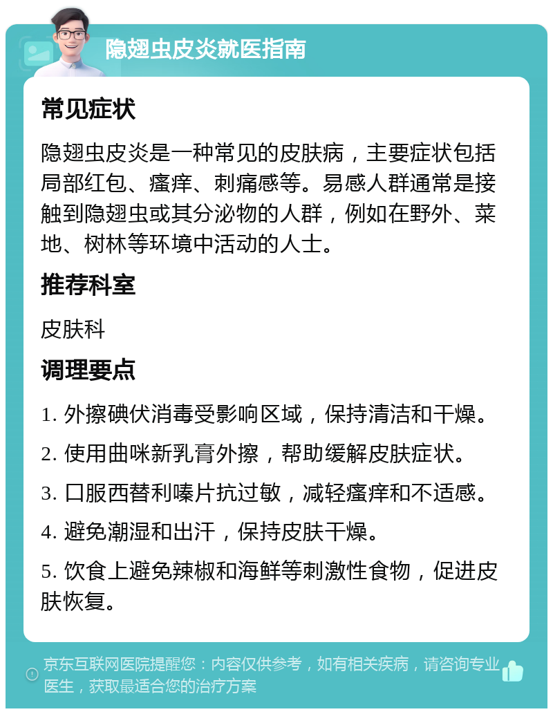 隐翅虫皮炎就医指南 常见症状 隐翅虫皮炎是一种常见的皮肤病，主要症状包括局部红包、瘙痒、刺痛感等。易感人群通常是接触到隐翅虫或其分泌物的人群，例如在野外、菜地、树林等环境中活动的人士。 推荐科室 皮肤科 调理要点 1. 外擦碘伏消毒受影响区域，保持清洁和干燥。 2. 使用曲咪新乳膏外擦，帮助缓解皮肤症状。 3. 口服西替利嗪片抗过敏，减轻瘙痒和不适感。 4. 避免潮湿和出汗，保持皮肤干燥。 5. 饮食上避免辣椒和海鲜等刺激性食物，促进皮肤恢复。