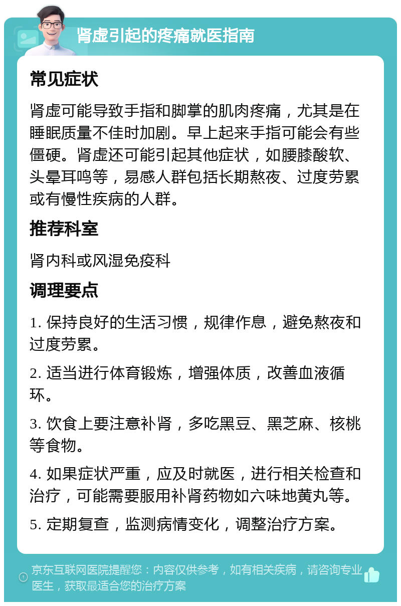 肾虚引起的疼痛就医指南 常见症状 肾虚可能导致手指和脚掌的肌肉疼痛，尤其是在睡眠质量不佳时加剧。早上起来手指可能会有些僵硬。肾虚还可能引起其他症状，如腰膝酸软、头晕耳鸣等，易感人群包括长期熬夜、过度劳累或有慢性疾病的人群。 推荐科室 肾内科或风湿免疫科 调理要点 1. 保持良好的生活习惯，规律作息，避免熬夜和过度劳累。 2. 适当进行体育锻炼，增强体质，改善血液循环。 3. 饮食上要注意补肾，多吃黑豆、黑芝麻、核桃等食物。 4. 如果症状严重，应及时就医，进行相关检查和治疗，可能需要服用补肾药物如六味地黄丸等。 5. 定期复查，监测病情变化，调整治疗方案。