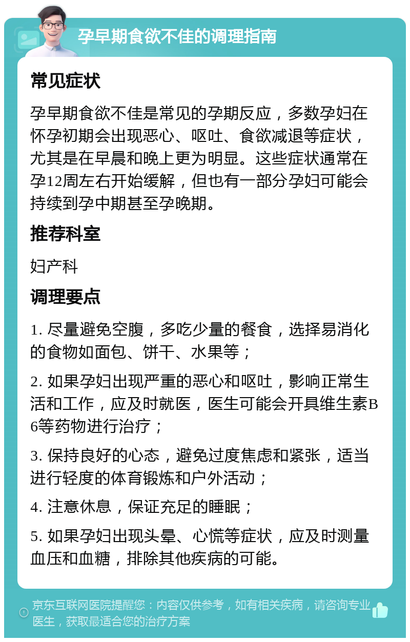 孕早期食欲不佳的调理指南 常见症状 孕早期食欲不佳是常见的孕期反应，多数孕妇在怀孕初期会出现恶心、呕吐、食欲减退等症状，尤其是在早晨和晚上更为明显。这些症状通常在孕12周左右开始缓解，但也有一部分孕妇可能会持续到孕中期甚至孕晚期。 推荐科室 妇产科 调理要点 1. 尽量避免空腹，多吃少量的餐食，选择易消化的食物如面包、饼干、水果等； 2. 如果孕妇出现严重的恶心和呕吐，影响正常生活和工作，应及时就医，医生可能会开具维生素B6等药物进行治疗； 3. 保持良好的心态，避免过度焦虑和紧张，适当进行轻度的体育锻炼和户外活动； 4. 注意休息，保证充足的睡眠； 5. 如果孕妇出现头晕、心慌等症状，应及时测量血压和血糖，排除其他疾病的可能。