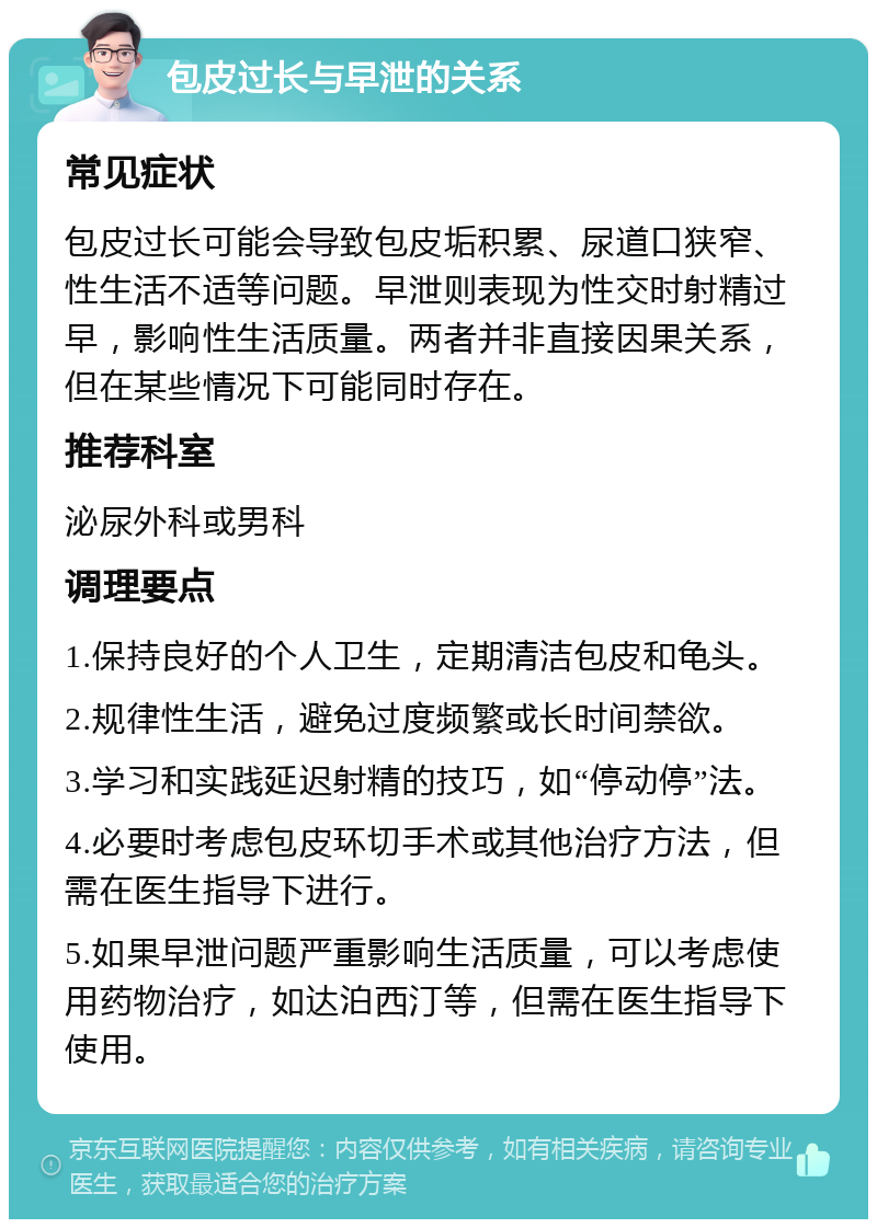 包皮过长与早泄的关系 常见症状 包皮过长可能会导致包皮垢积累、尿道口狭窄、性生活不适等问题。早泄则表现为性交时射精过早，影响性生活质量。两者并非直接因果关系，但在某些情况下可能同时存在。 推荐科室 泌尿外科或男科 调理要点 1.保持良好的个人卫生，定期清洁包皮和龟头。 2.规律性生活，避免过度频繁或长时间禁欲。 3.学习和实践延迟射精的技巧，如“停动停”法。 4.必要时考虑包皮环切手术或其他治疗方法，但需在医生指导下进行。 5.如果早泄问题严重影响生活质量，可以考虑使用药物治疗，如达泊西汀等，但需在医生指导下使用。