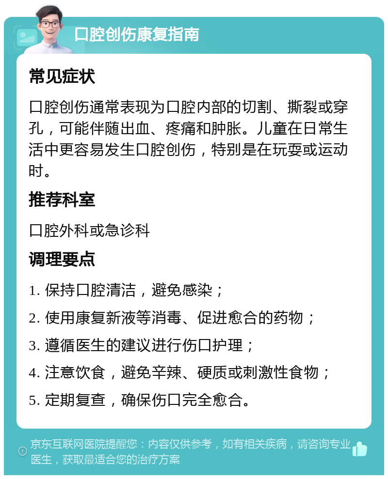 口腔创伤康复指南 常见症状 口腔创伤通常表现为口腔内部的切割、撕裂或穿孔，可能伴随出血、疼痛和肿胀。儿童在日常生活中更容易发生口腔创伤，特别是在玩耍或运动时。 推荐科室 口腔外科或急诊科 调理要点 1. 保持口腔清洁，避免感染； 2. 使用康复新液等消毒、促进愈合的药物； 3. 遵循医生的建议进行伤口护理； 4. 注意饮食，避免辛辣、硬质或刺激性食物； 5. 定期复查，确保伤口完全愈合。