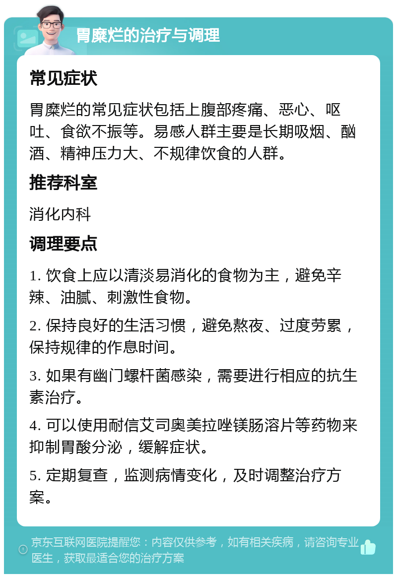 胃糜烂的治疗与调理 常见症状 胃糜烂的常见症状包括上腹部疼痛、恶心、呕吐、食欲不振等。易感人群主要是长期吸烟、酗酒、精神压力大、不规律饮食的人群。 推荐科室 消化内科 调理要点 1. 饮食上应以清淡易消化的食物为主，避免辛辣、油腻、刺激性食物。 2. 保持良好的生活习惯，避免熬夜、过度劳累，保持规律的作息时间。 3. 如果有幽门螺杆菌感染，需要进行相应的抗生素治疗。 4. 可以使用耐信艾司奥美拉唑镁肠溶片等药物来抑制胃酸分泌，缓解症状。 5. 定期复查，监测病情变化，及时调整治疗方案。