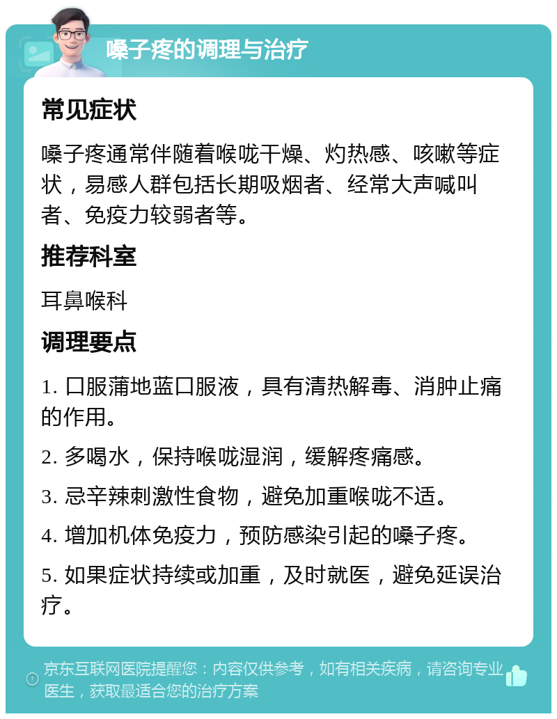 嗓子疼的调理与治疗 常见症状 嗓子疼通常伴随着喉咙干燥、灼热感、咳嗽等症状，易感人群包括长期吸烟者、经常大声喊叫者、免疫力较弱者等。 推荐科室 耳鼻喉科 调理要点 1. 口服蒲地蓝口服液，具有清热解毒、消肿止痛的作用。 2. 多喝水，保持喉咙湿润，缓解疼痛感。 3. 忌辛辣刺激性食物，避免加重喉咙不适。 4. 增加机体免疫力，预防感染引起的嗓子疼。 5. 如果症状持续或加重，及时就医，避免延误治疗。