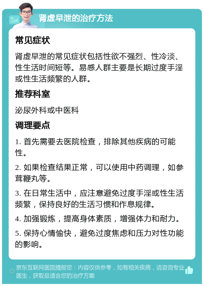 肾虚早泄的治疗方法 常见症状 肾虚早泄的常见症状包括性欲不强烈、性冷淡、性生活时间短等。易感人群主要是长期过度手淫或性生活频繁的人群。 推荐科室 泌尿外科或中医科 调理要点 1. 首先需要去医院检查，排除其他疾病的可能性。 2. 如果检查结果正常，可以使用中药调理，如参茸鞭丸等。 3. 在日常生活中，应注意避免过度手淫或性生活频繁，保持良好的生活习惯和作息规律。 4. 加强锻炼，提高身体素质，增强体力和耐力。 5. 保持心情愉快，避免过度焦虑和压力对性功能的影响。