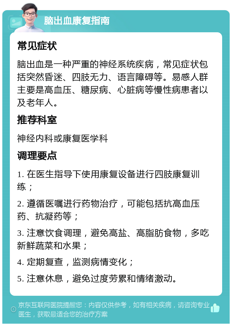 脑出血康复指南 常见症状 脑出血是一种严重的神经系统疾病，常见症状包括突然昏迷、四肢无力、语言障碍等。易感人群主要是高血压、糖尿病、心脏病等慢性病患者以及老年人。 推荐科室 神经内科或康复医学科 调理要点 1. 在医生指导下使用康复设备进行四肢康复训练； 2. 遵循医嘱进行药物治疗，可能包括抗高血压药、抗凝药等； 3. 注意饮食调理，避免高盐、高脂肪食物，多吃新鲜蔬菜和水果； 4. 定期复查，监测病情变化； 5. 注意休息，避免过度劳累和情绪激动。