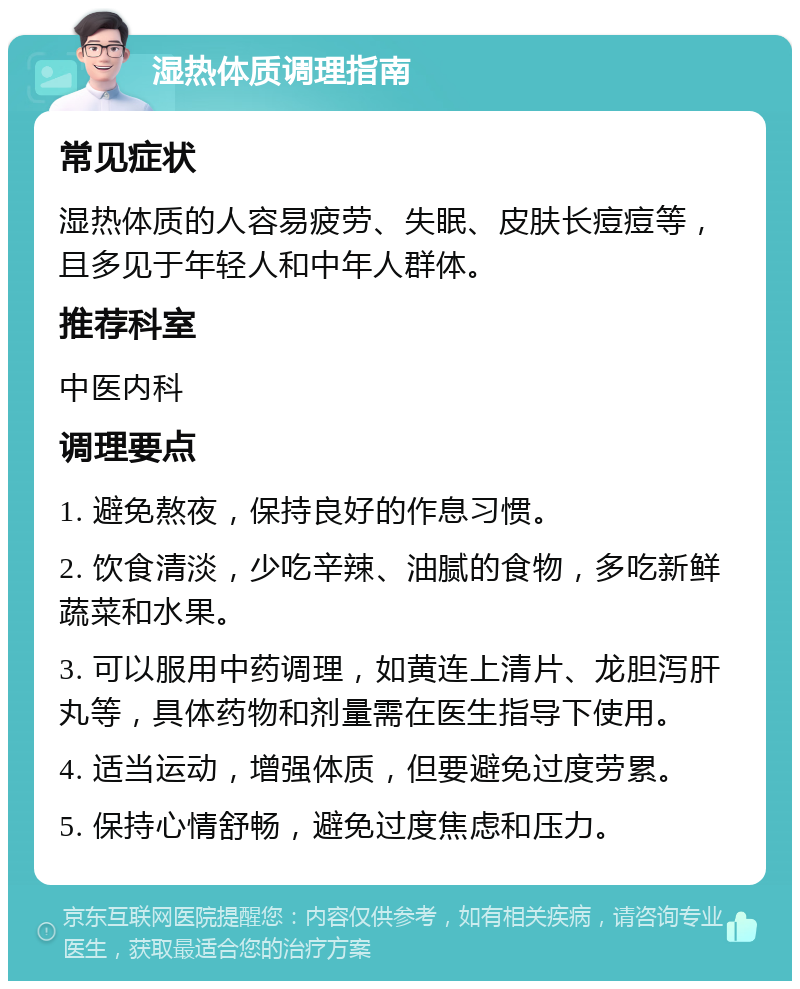 湿热体质调理指南 常见症状 湿热体质的人容易疲劳、失眠、皮肤长痘痘等，且多见于年轻人和中年人群体。 推荐科室 中医内科 调理要点 1. 避免熬夜，保持良好的作息习惯。 2. 饮食清淡，少吃辛辣、油腻的食物，多吃新鲜蔬菜和水果。 3. 可以服用中药调理，如黄连上清片、龙胆泻肝丸等，具体药物和剂量需在医生指导下使用。 4. 适当运动，增强体质，但要避免过度劳累。 5. 保持心情舒畅，避免过度焦虑和压力。