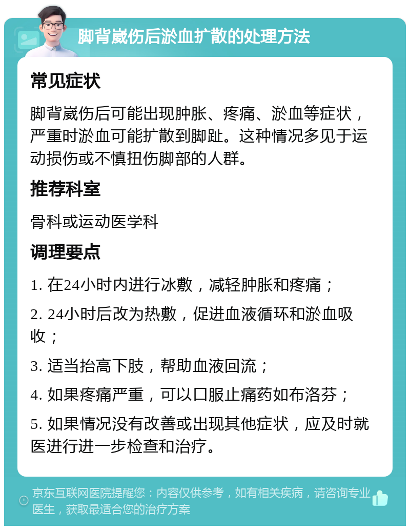 脚背崴伤后淤血扩散的处理方法 常见症状 脚背崴伤后可能出现肿胀、疼痛、淤血等症状，严重时淤血可能扩散到脚趾。这种情况多见于运动损伤或不慎扭伤脚部的人群。 推荐科室 骨科或运动医学科 调理要点 1. 在24小时内进行冰敷，减轻肿胀和疼痛； 2. 24小时后改为热敷，促进血液循环和淤血吸收； 3. 适当抬高下肢，帮助血液回流； 4. 如果疼痛严重，可以口服止痛药如布洛芬； 5. 如果情况没有改善或出现其他症状，应及时就医进行进一步检查和治疗。