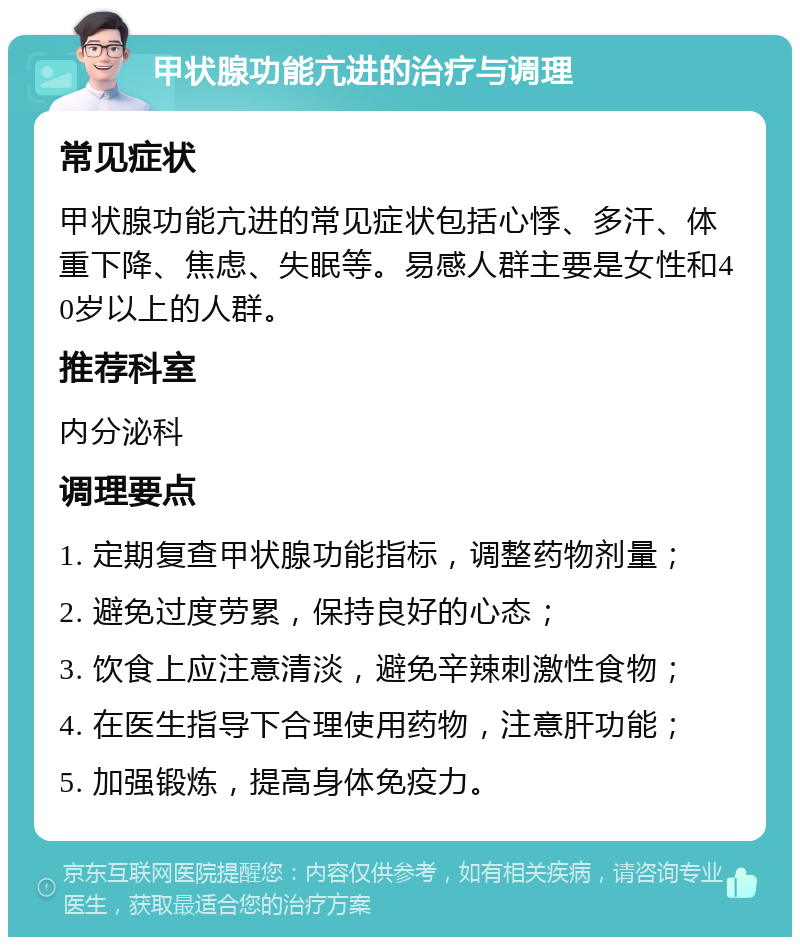 甲状腺功能亢进的治疗与调理 常见症状 甲状腺功能亢进的常见症状包括心悸、多汗、体重下降、焦虑、失眠等。易感人群主要是女性和40岁以上的人群。 推荐科室 内分泌科 调理要点 1. 定期复查甲状腺功能指标，调整药物剂量； 2. 避免过度劳累，保持良好的心态； 3. 饮食上应注意清淡，避免辛辣刺激性食物； 4. 在医生指导下合理使用药物，注意肝功能； 5. 加强锻炼，提高身体免疫力。