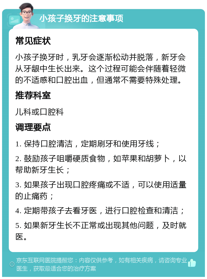 小孩子换牙的注意事项 常见症状 小孩子换牙时，乳牙会逐渐松动并脱落，新牙会从牙龈中生长出来。这个过程可能会伴随着轻微的不适感和口腔出血，但通常不需要特殊处理。 推荐科室 儿科或口腔科 调理要点 1. 保持口腔清洁，定期刷牙和使用牙线； 2. 鼓励孩子咀嚼硬质食物，如苹果和胡萝卜，以帮助新牙生长； 3. 如果孩子出现口腔疼痛或不适，可以使用适量的止痛药； 4. 定期带孩子去看牙医，进行口腔检查和清洁； 5. 如果新牙生长不正常或出现其他问题，及时就医。