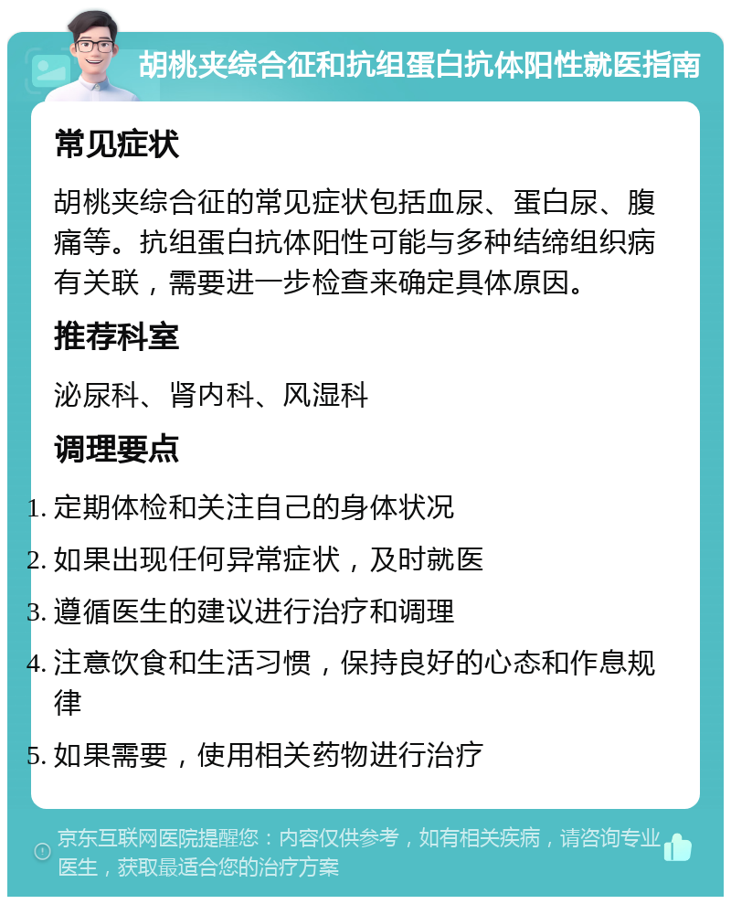 胡桃夹综合征和抗组蛋白抗体阳性就医指南 常见症状 胡桃夹综合征的常见症状包括血尿、蛋白尿、腹痛等。抗组蛋白抗体阳性可能与多种结缔组织病有关联，需要进一步检查来确定具体原因。 推荐科室 泌尿科、肾内科、风湿科 调理要点 定期体检和关注自己的身体状况 如果出现任何异常症状，及时就医 遵循医生的建议进行治疗和调理 注意饮食和生活习惯，保持良好的心态和作息规律 如果需要，使用相关药物进行治疗