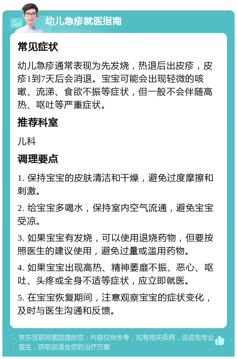 幼儿急疹就医指南 常见症状 幼儿急疹通常表现为先发烧，热退后出皮疹，皮疹1到7天后会消退。宝宝可能会出现轻微的咳嗽、流涕、食欲不振等症状，但一般不会伴随高热、呕吐等严重症状。 推荐科室 儿科 调理要点 1. 保持宝宝的皮肤清洁和干燥，避免过度摩擦和刺激。 2. 给宝宝多喝水，保持室内空气流通，避免宝宝受凉。 3. 如果宝宝有发烧，可以使用退烧药物，但要按照医生的建议使用，避免过量或滥用药物。 4. 如果宝宝出现高热、精神萎靡不振、恶心、呕吐、头疼或全身不适等症状，应立即就医。 5. 在宝宝恢复期间，注意观察宝宝的症状变化，及时与医生沟通和反馈。