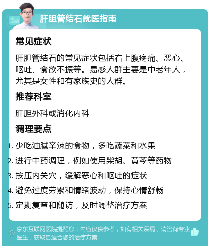 肝胆管结石就医指南 常见症状 肝胆管结石的常见症状包括右上腹疼痛、恶心、呕吐、食欲不振等。易感人群主要是中老年人，尤其是女性和有家族史的人群。 推荐科室 肝胆外科或消化内科 调理要点 少吃油腻辛辣的食物，多吃蔬菜和水果 进行中药调理，例如使用柴胡、黄芩等药物 按压内关穴，缓解恶心和呕吐的症状 避免过度劳累和情绪波动，保持心情舒畅 定期复查和随访，及时调整治疗方案