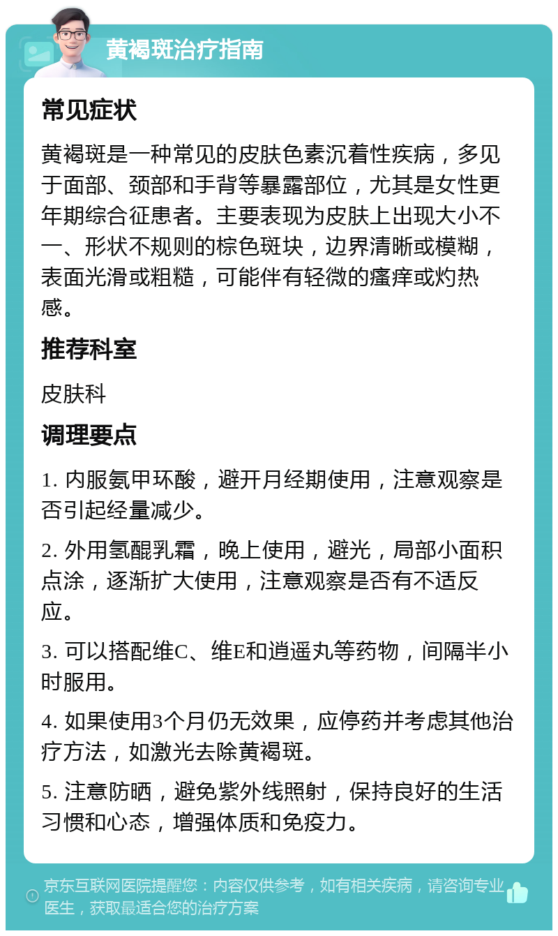 黄褐斑治疗指南 常见症状 黄褐斑是一种常见的皮肤色素沉着性疾病，多见于面部、颈部和手背等暴露部位，尤其是女性更年期综合征患者。主要表现为皮肤上出现大小不一、形状不规则的棕色斑块，边界清晰或模糊，表面光滑或粗糙，可能伴有轻微的瘙痒或灼热感。 推荐科室 皮肤科 调理要点 1. 内服氨甲环酸，避开月经期使用，注意观察是否引起经量减少。 2. 外用氢醌乳霜，晚上使用，避光，局部小面积点涂，逐渐扩大使用，注意观察是否有不适反应。 3. 可以搭配维C、维E和逍遥丸等药物，间隔半小时服用。 4. 如果使用3个月仍无效果，应停药并考虑其他治疗方法，如激光去除黄褐斑。 5. 注意防晒，避免紫外线照射，保持良好的生活习惯和心态，增强体质和免疫力。