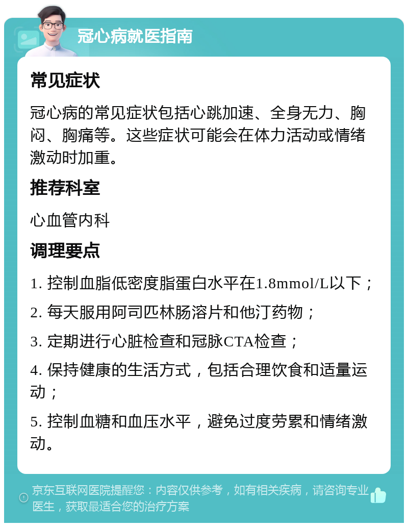 冠心病就医指南 常见症状 冠心病的常见症状包括心跳加速、全身无力、胸闷、胸痛等。这些症状可能会在体力活动或情绪激动时加重。 推荐科室 心血管内科 调理要点 1. 控制血脂低密度脂蛋白水平在1.8mmol/L以下； 2. 每天服用阿司匹林肠溶片和他汀药物； 3. 定期进行心脏检查和冠脉CTA检查； 4. 保持健康的生活方式，包括合理饮食和适量运动； 5. 控制血糖和血压水平，避免过度劳累和情绪激动。