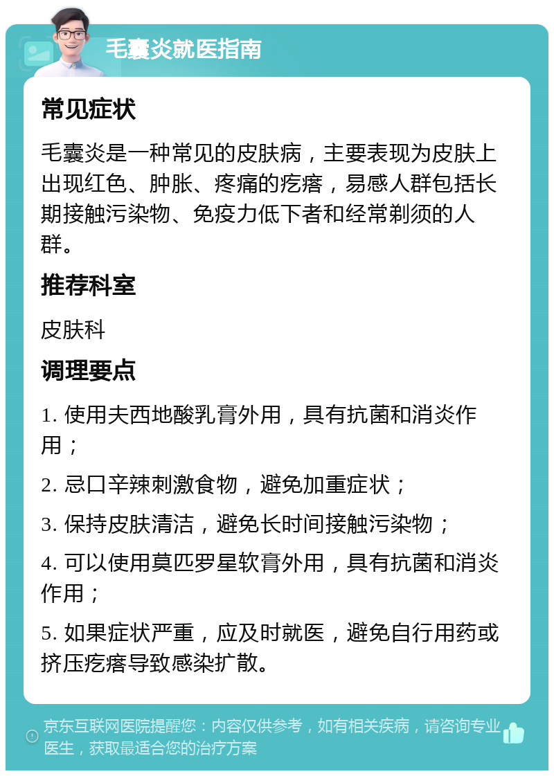 毛囊炎就医指南 常见症状 毛囊炎是一种常见的皮肤病，主要表现为皮肤上出现红色、肿胀、疼痛的疙瘩，易感人群包括长期接触污染物、免疫力低下者和经常剃须的人群。 推荐科室 皮肤科 调理要点 1. 使用夫西地酸乳膏外用，具有抗菌和消炎作用； 2. 忌口辛辣刺激食物，避免加重症状； 3. 保持皮肤清洁，避免长时间接触污染物； 4. 可以使用莫匹罗星软膏外用，具有抗菌和消炎作用； 5. 如果症状严重，应及时就医，避免自行用药或挤压疙瘩导致感染扩散。