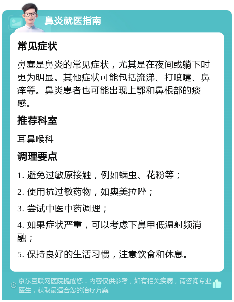 鼻炎就医指南 常见症状 鼻塞是鼻炎的常见症状，尤其是在夜间或躺下时更为明显。其他症状可能包括流涕、打喷嚏、鼻痒等。鼻炎患者也可能出现上鄂和鼻根部的痰感。 推荐科室 耳鼻喉科 调理要点 1. 避免过敏原接触，例如螨虫、花粉等； 2. 使用抗过敏药物，如奥美拉唑； 3. 尝试中医中药调理； 4. 如果症状严重，可以考虑下鼻甲低温射频消融； 5. 保持良好的生活习惯，注意饮食和休息。