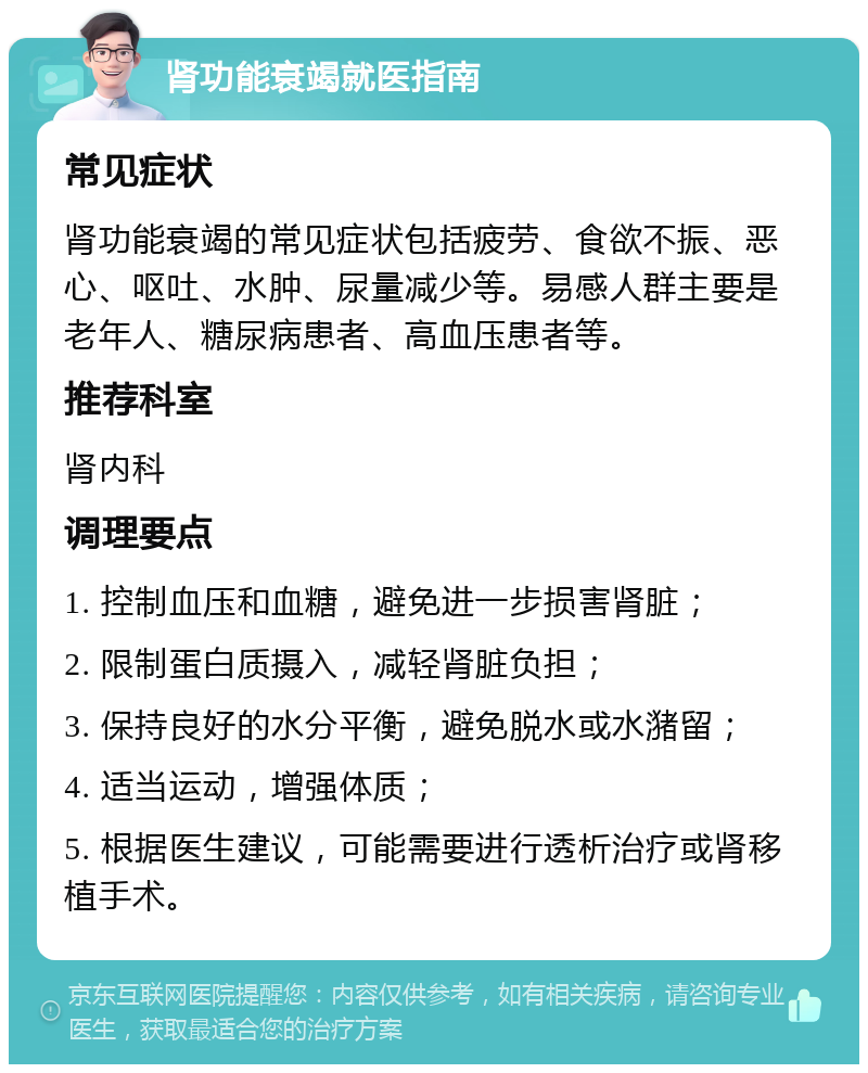 肾功能衰竭就医指南 常见症状 肾功能衰竭的常见症状包括疲劳、食欲不振、恶心、呕吐、水肿、尿量减少等。易感人群主要是老年人、糖尿病患者、高血压患者等。 推荐科室 肾内科 调理要点 1. 控制血压和血糖，避免进一步损害肾脏； 2. 限制蛋白质摄入，减轻肾脏负担； 3. 保持良好的水分平衡，避免脱水或水潴留； 4. 适当运动，增强体质； 5. 根据医生建议，可能需要进行透析治疗或肾移植手术。