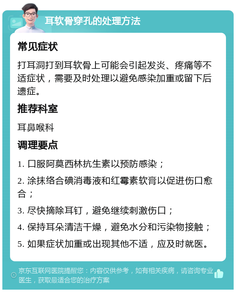 耳软骨穿孔的处理方法 常见症状 打耳洞打到耳软骨上可能会引起发炎、疼痛等不适症状，需要及时处理以避免感染加重或留下后遗症。 推荐科室 耳鼻喉科 调理要点 1. 口服阿莫西林抗生素以预防感染； 2. 涂抹络合碘消毒液和红霉素软膏以促进伤口愈合； 3. 尽快摘除耳钉，避免继续刺激伤口； 4. 保持耳朵清洁干燥，避免水分和污染物接触； 5. 如果症状加重或出现其他不适，应及时就医。