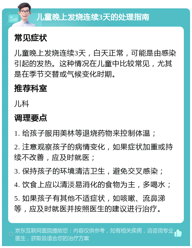 儿童晚上发烧连续3天的处理指南 常见症状 儿童晚上发烧连续3天，白天正常，可能是由感染引起的发热。这种情况在儿童中比较常见，尤其是在季节交替或气候变化时期。 推荐科室 儿科 调理要点 1. 给孩子服用美林等退烧药物来控制体温； 2. 注意观察孩子的病情变化，如果症状加重或持续不改善，应及时就医； 3. 保持孩子的环境清洁卫生，避免交叉感染； 4. 饮食上应以清淡易消化的食物为主，多喝水； 5. 如果孩子有其他不适症状，如咳嗽、流鼻涕等，应及时就医并按照医生的建议进行治疗。