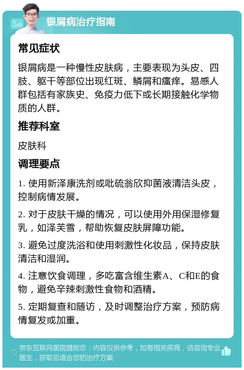 银屑病治疗指南 常见症状 银屑病是一种慢性皮肤病，主要表现为头皮、四肢、躯干等部位出现红斑、鳞屑和瘙痒。易感人群包括有家族史、免疫力低下或长期接触化学物质的人群。 推荐科室 皮肤科 调理要点 1. 使用新泽康洗剂或吡硫翁欣抑菌液清洁头皮，控制病情发展。 2. 对于皮肤干燥的情况，可以使用外用保湿修复乳，如泽芙雪，帮助恢复皮肤屏障功能。 3. 避免过度洗浴和使用刺激性化妆品，保持皮肤清洁和湿润。 4. 注意饮食调理，多吃富含维生素A、C和E的食物，避免辛辣刺激性食物和酒精。 5. 定期复查和随访，及时调整治疗方案，预防病情复发或加重。