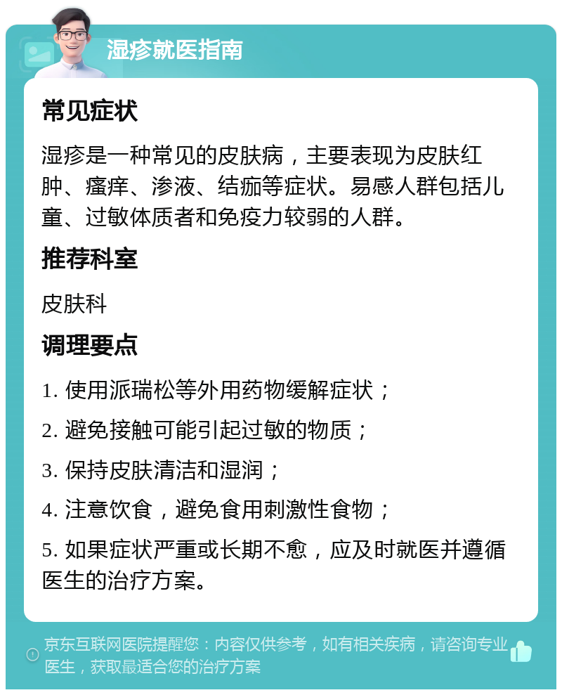 湿疹就医指南 常见症状 湿疹是一种常见的皮肤病，主要表现为皮肤红肿、瘙痒、渗液、结痂等症状。易感人群包括儿童、过敏体质者和免疫力较弱的人群。 推荐科室 皮肤科 调理要点 1. 使用派瑞松等外用药物缓解症状； 2. 避免接触可能引起过敏的物质； 3. 保持皮肤清洁和湿润； 4. 注意饮食，避免食用刺激性食物； 5. 如果症状严重或长期不愈，应及时就医并遵循医生的治疗方案。