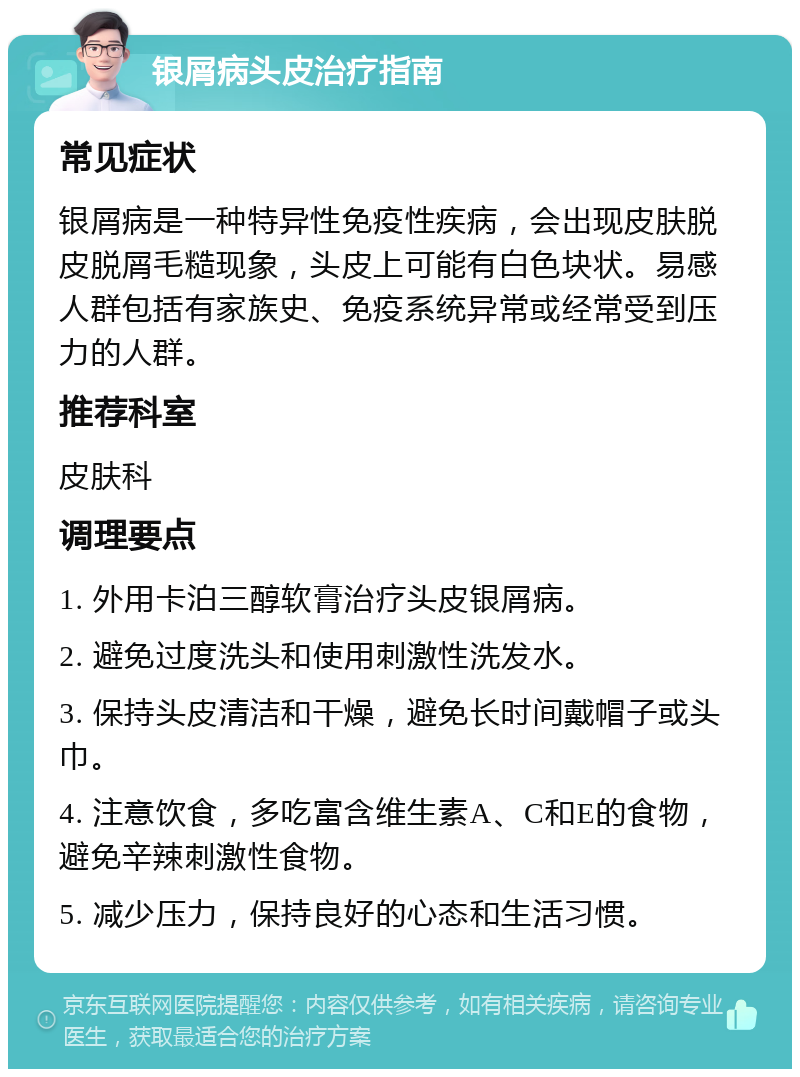 银屑病头皮治疗指南 常见症状 银屑病是一种特异性免疫性疾病，会出现皮肤脱皮脱屑毛糙现象，头皮上可能有白色块状。易感人群包括有家族史、免疫系统异常或经常受到压力的人群。 推荐科室 皮肤科 调理要点 1. 外用卡泊三醇软膏治疗头皮银屑病。 2. 避免过度洗头和使用刺激性洗发水。 3. 保持头皮清洁和干燥，避免长时间戴帽子或头巾。 4. 注意饮食，多吃富含维生素A、C和E的食物，避免辛辣刺激性食物。 5. 减少压力，保持良好的心态和生活习惯。