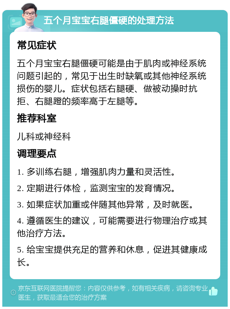 五个月宝宝右腿僵硬的处理方法 常见症状 五个月宝宝右腿僵硬可能是由于肌肉或神经系统问题引起的，常见于出生时缺氧或其他神经系统损伤的婴儿。症状包括右腿硬、做被动操时抗拒、右腿蹬的频率高于左腿等。 推荐科室 儿科或神经科 调理要点 1. 多训练右腿，增强肌肉力量和灵活性。 2. 定期进行体检，监测宝宝的发育情况。 3. 如果症状加重或伴随其他异常，及时就医。 4. 遵循医生的建议，可能需要进行物理治疗或其他治疗方法。 5. 给宝宝提供充足的营养和休息，促进其健康成长。