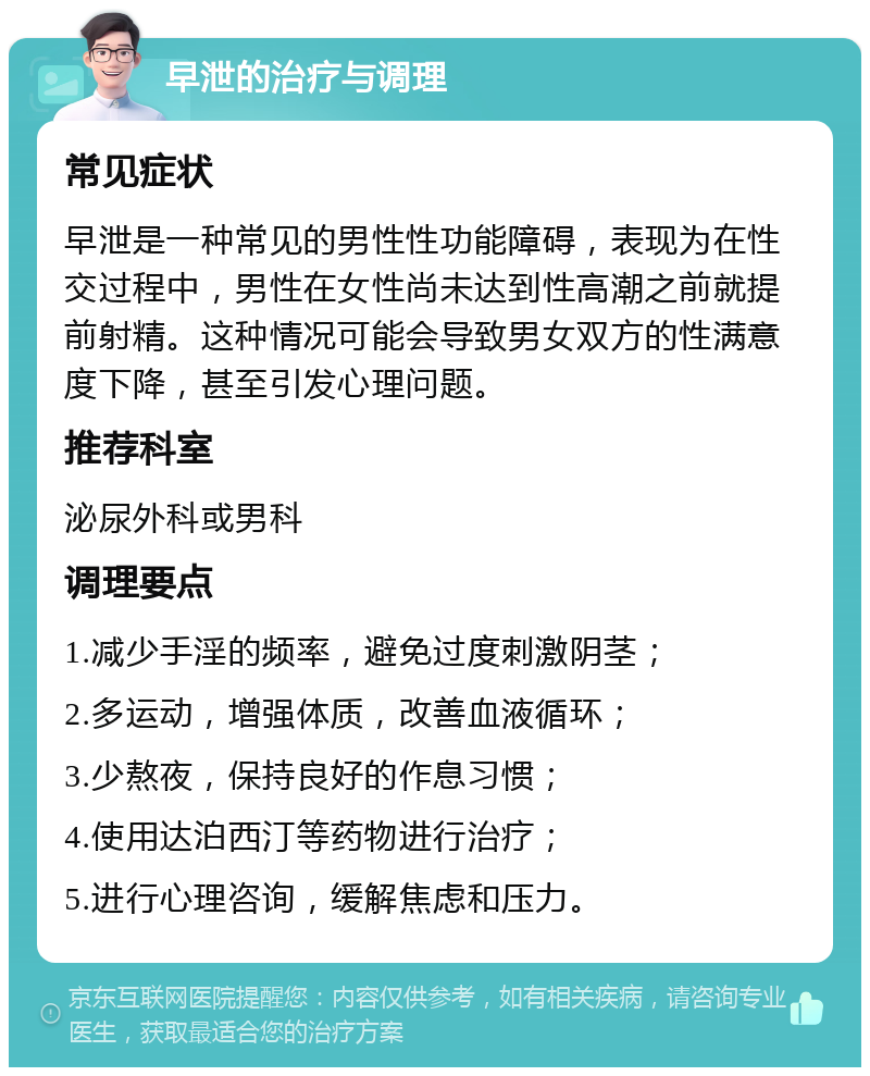 早泄的治疗与调理 常见症状 早泄是一种常见的男性性功能障碍，表现为在性交过程中，男性在女性尚未达到性高潮之前就提前射精。这种情况可能会导致男女双方的性满意度下降，甚至引发心理问题。 推荐科室 泌尿外科或男科 调理要点 1.减少手淫的频率，避免过度刺激阴茎； 2.多运动，增强体质，改善血液循环； 3.少熬夜，保持良好的作息习惯； 4.使用达泊西汀等药物进行治疗； 5.进行心理咨询，缓解焦虑和压力。