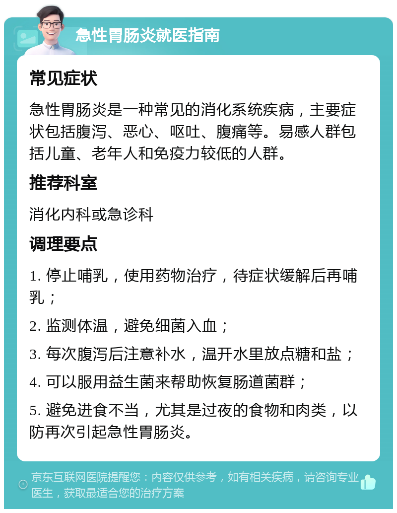 急性胃肠炎就医指南 常见症状 急性胃肠炎是一种常见的消化系统疾病，主要症状包括腹泻、恶心、呕吐、腹痛等。易感人群包括儿童、老年人和免疫力较低的人群。 推荐科室 消化内科或急诊科 调理要点 1. 停止哺乳，使用药物治疗，待症状缓解后再哺乳； 2. 监测体温，避免细菌入血； 3. 每次腹泻后注意补水，温开水里放点糖和盐； 4. 可以服用益生菌来帮助恢复肠道菌群； 5. 避免进食不当，尤其是过夜的食物和肉类，以防再次引起急性胃肠炎。