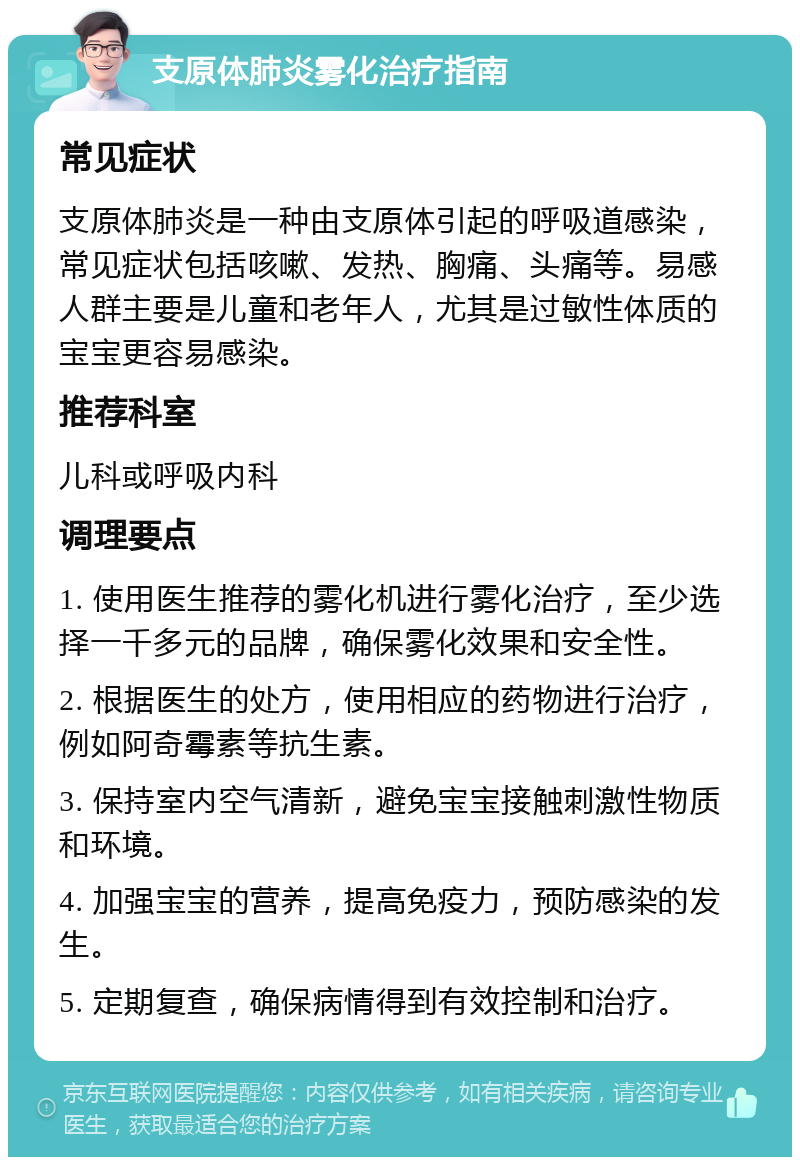 支原体肺炎雾化治疗指南 常见症状 支原体肺炎是一种由支原体引起的呼吸道感染，常见症状包括咳嗽、发热、胸痛、头痛等。易感人群主要是儿童和老年人，尤其是过敏性体质的宝宝更容易感染。 推荐科室 儿科或呼吸内科 调理要点 1. 使用医生推荐的雾化机进行雾化治疗，至少选择一千多元的品牌，确保雾化效果和安全性。 2. 根据医生的处方，使用相应的药物进行治疗，例如阿奇霉素等抗生素。 3. 保持室内空气清新，避免宝宝接触刺激性物质和环境。 4. 加强宝宝的营养，提高免疫力，预防感染的发生。 5. 定期复查，确保病情得到有效控制和治疗。