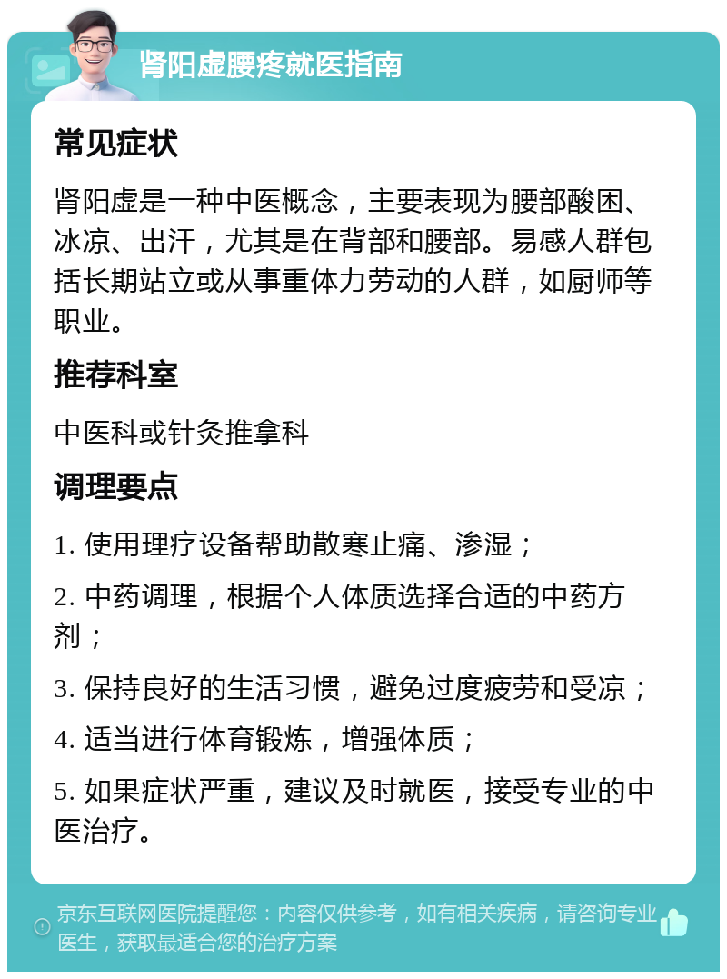 肾阳虚腰疼就医指南 常见症状 肾阳虚是一种中医概念，主要表现为腰部酸困、冰凉、出汗，尤其是在背部和腰部。易感人群包括长期站立或从事重体力劳动的人群，如厨师等职业。 推荐科室 中医科或针灸推拿科 调理要点 1. 使用理疗设备帮助散寒止痛、渗湿； 2. 中药调理，根据个人体质选择合适的中药方剂； 3. 保持良好的生活习惯，避免过度疲劳和受凉； 4. 适当进行体育锻炼，增强体质； 5. 如果症状严重，建议及时就医，接受专业的中医治疗。