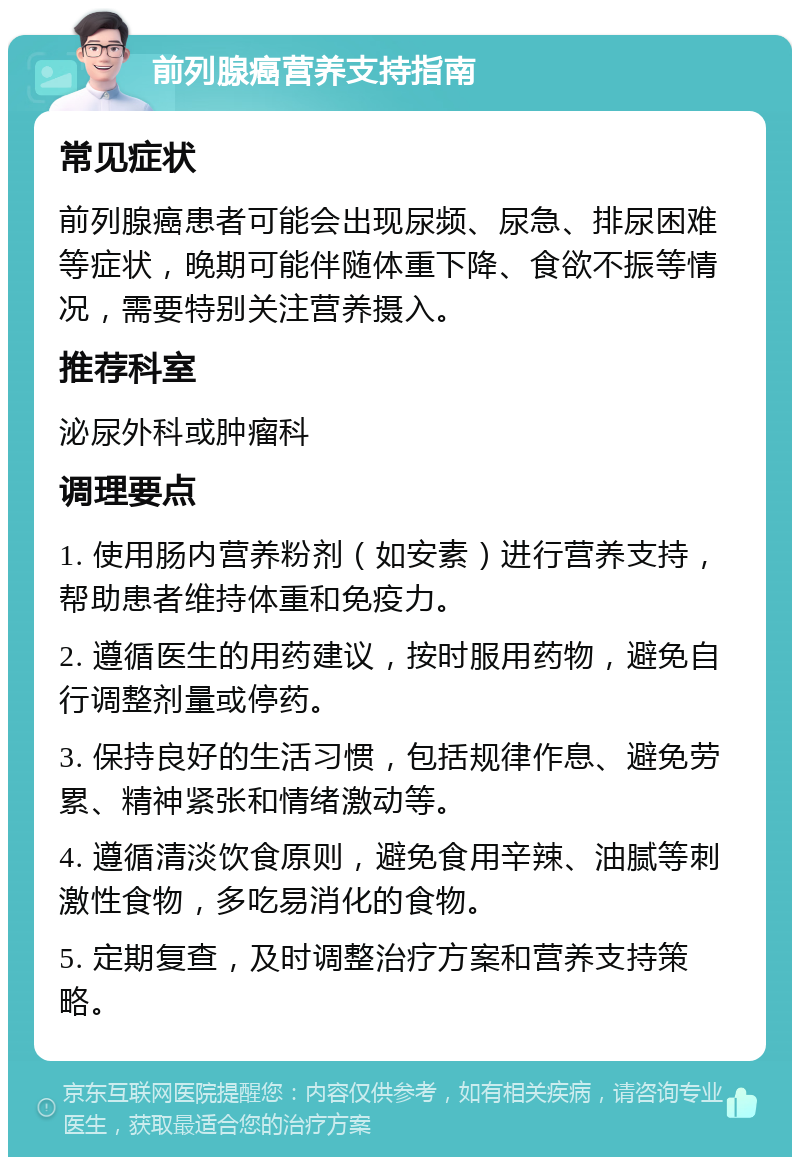 前列腺癌营养支持指南 常见症状 前列腺癌患者可能会出现尿频、尿急、排尿困难等症状，晚期可能伴随体重下降、食欲不振等情况，需要特别关注营养摄入。 推荐科室 泌尿外科或肿瘤科 调理要点 1. 使用肠内营养粉剂（如安素）进行营养支持，帮助患者维持体重和免疫力。 2. 遵循医生的用药建议，按时服用药物，避免自行调整剂量或停药。 3. 保持良好的生活习惯，包括规律作息、避免劳累、精神紧张和情绪激动等。 4. 遵循清淡饮食原则，避免食用辛辣、油腻等刺激性食物，多吃易消化的食物。 5. 定期复查，及时调整治疗方案和营养支持策略。