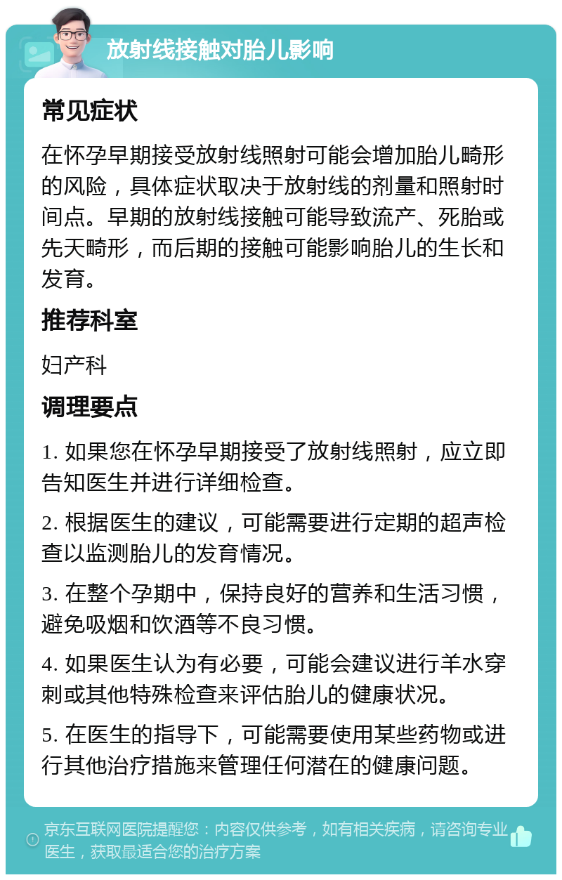 放射线接触对胎儿影响 常见症状 在怀孕早期接受放射线照射可能会增加胎儿畸形的风险，具体症状取决于放射线的剂量和照射时间点。早期的放射线接触可能导致流产、死胎或先天畸形，而后期的接触可能影响胎儿的生长和发育。 推荐科室 妇产科 调理要点 1. 如果您在怀孕早期接受了放射线照射，应立即告知医生并进行详细检查。 2. 根据医生的建议，可能需要进行定期的超声检查以监测胎儿的发育情况。 3. 在整个孕期中，保持良好的营养和生活习惯，避免吸烟和饮酒等不良习惯。 4. 如果医生认为有必要，可能会建议进行羊水穿刺或其他特殊检查来评估胎儿的健康状况。 5. 在医生的指导下，可能需要使用某些药物或进行其他治疗措施来管理任何潜在的健康问题。