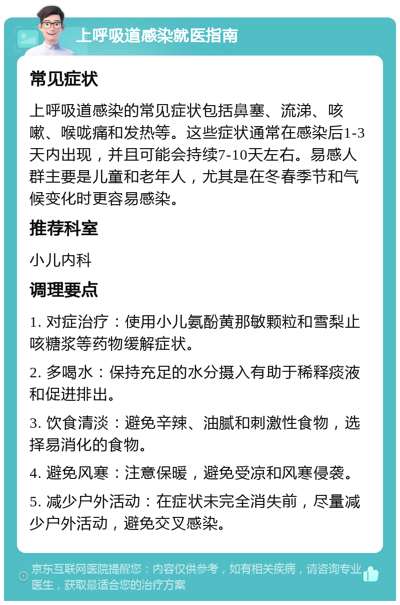 上呼吸道感染就医指南 常见症状 上呼吸道感染的常见症状包括鼻塞、流涕、咳嗽、喉咙痛和发热等。这些症状通常在感染后1-3天内出现，并且可能会持续7-10天左右。易感人群主要是儿童和老年人，尤其是在冬春季节和气候变化时更容易感染。 推荐科室 小儿内科 调理要点 1. 对症治疗：使用小儿氨酚黄那敏颗粒和雪梨止咳糖浆等药物缓解症状。 2. 多喝水：保持充足的水分摄入有助于稀释痰液和促进排出。 3. 饮食清淡：避免辛辣、油腻和刺激性食物，选择易消化的食物。 4. 避免风寒：注意保暖，避免受凉和风寒侵袭。 5. 减少户外活动：在症状未完全消失前，尽量减少户外活动，避免交叉感染。