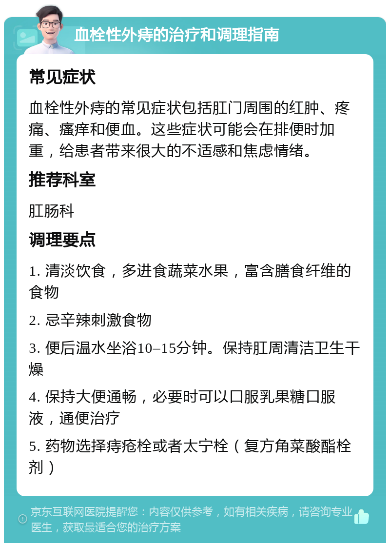 血栓性外痔的治疗和调理指南 常见症状 血栓性外痔的常见症状包括肛门周围的红肿、疼痛、瘙痒和便血。这些症状可能会在排便时加重，给患者带来很大的不适感和焦虑情绪。 推荐科室 肛肠科 调理要点 1. 清淡饮食，多进食蔬菜水果，富含膳食纤维的食物 2. 忌辛辣刺激食物 3. 便后温水坐浴10–15分钟。保持肛周清洁卫生干燥 4. 保持大便通畅，必要时可以口服乳果糖口服液，通便治疗 5. 药物选择痔疮栓或者太宁栓（复方角菜酸酯栓剂）