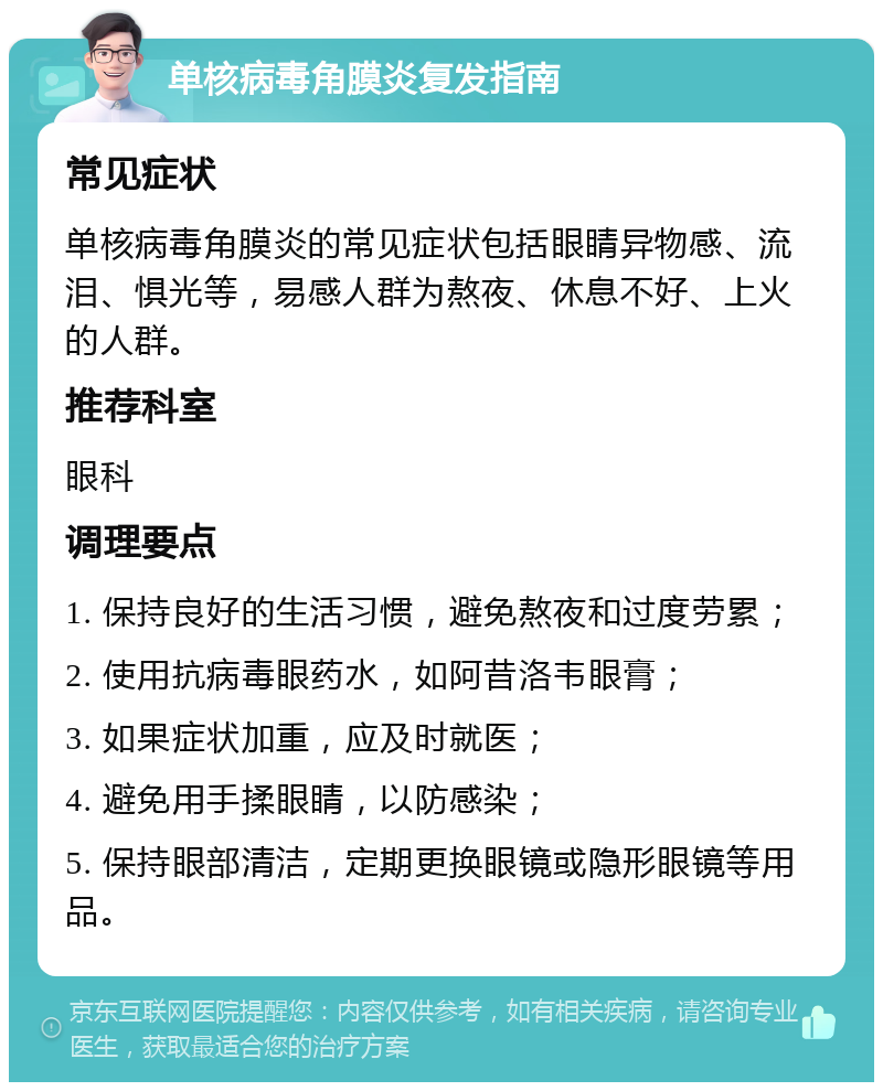 单核病毒角膜炎复发指南 常见症状 单核病毒角膜炎的常见症状包括眼睛异物感、流泪、惧光等，易感人群为熬夜、休息不好、上火的人群。 推荐科室 眼科 调理要点 1. 保持良好的生活习惯，避免熬夜和过度劳累； 2. 使用抗病毒眼药水，如阿昔洛韦眼膏； 3. 如果症状加重，应及时就医； 4. 避免用手揉眼睛，以防感染； 5. 保持眼部清洁，定期更换眼镜或隐形眼镜等用品。