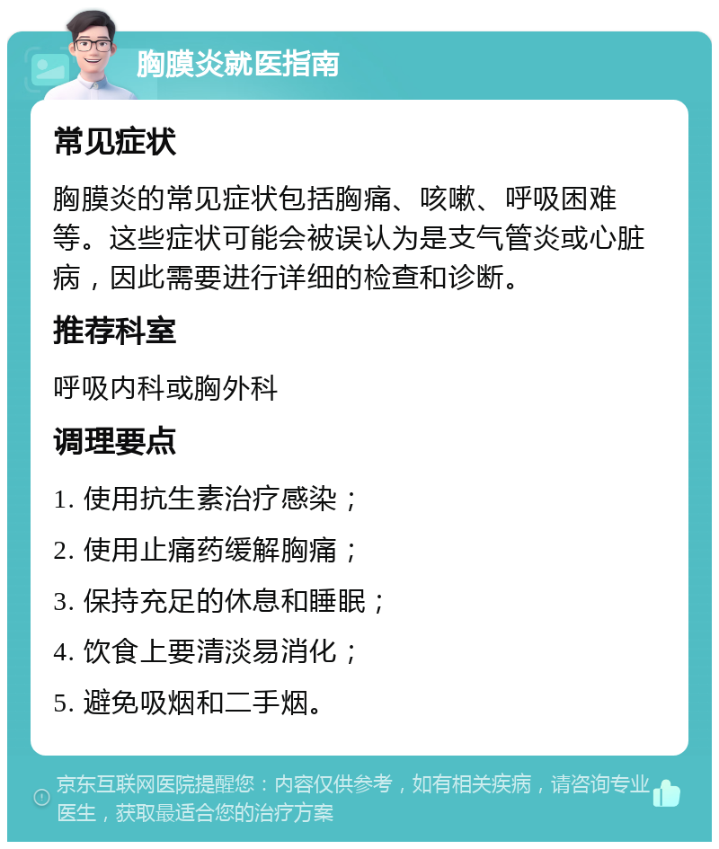 胸膜炎就医指南 常见症状 胸膜炎的常见症状包括胸痛、咳嗽、呼吸困难等。这些症状可能会被误认为是支气管炎或心脏病，因此需要进行详细的检查和诊断。 推荐科室 呼吸内科或胸外科 调理要点 1. 使用抗生素治疗感染； 2. 使用止痛药缓解胸痛； 3. 保持充足的休息和睡眠； 4. 饮食上要清淡易消化； 5. 避免吸烟和二手烟。