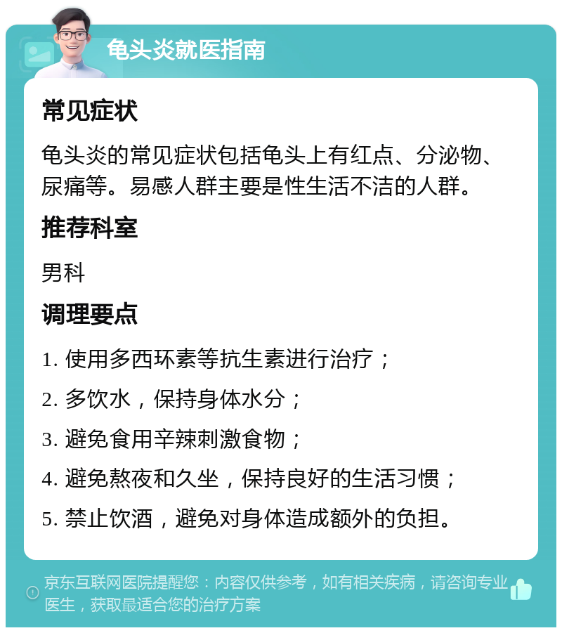 龟头炎就医指南 常见症状 龟头炎的常见症状包括龟头上有红点、分泌物、尿痛等。易感人群主要是性生活不洁的人群。 推荐科室 男科 调理要点 1. 使用多西环素等抗生素进行治疗； 2. 多饮水，保持身体水分； 3. 避免食用辛辣刺激食物； 4. 避免熬夜和久坐，保持良好的生活习惯； 5. 禁止饮酒，避免对身体造成额外的负担。