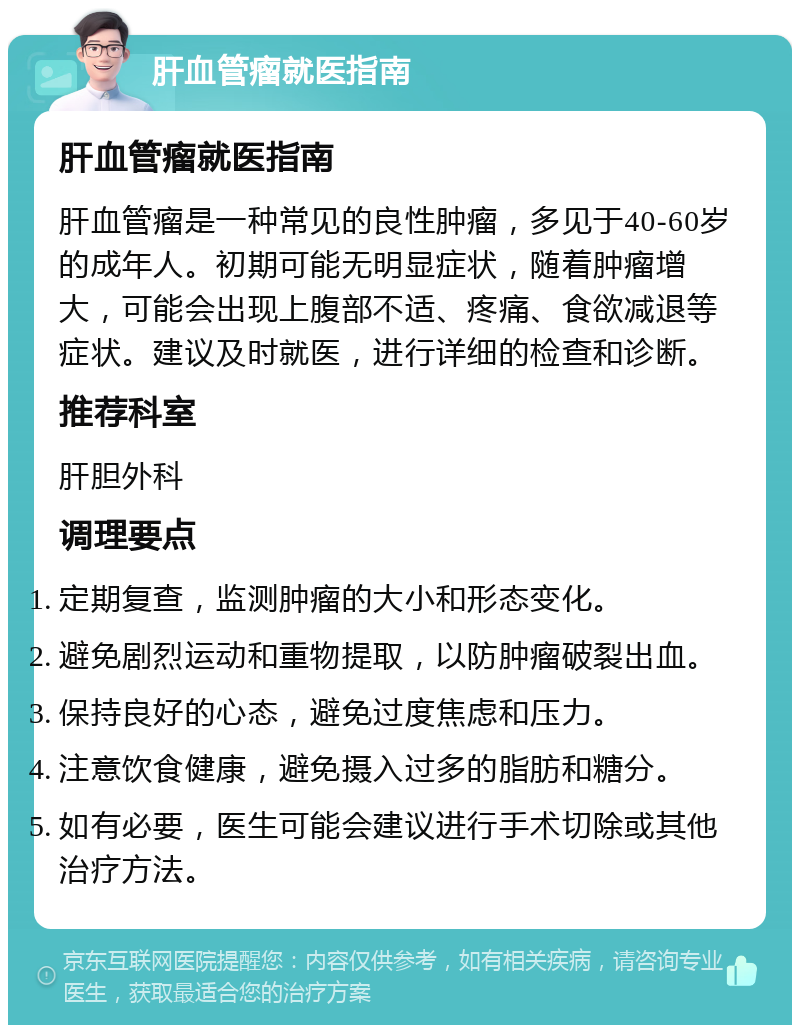 肝血管瘤就医指南 肝血管瘤就医指南 肝血管瘤是一种常见的良性肿瘤，多见于40-60岁的成年人。初期可能无明显症状，随着肿瘤增大，可能会出现上腹部不适、疼痛、食欲减退等症状。建议及时就医，进行详细的检查和诊断。 推荐科室 肝胆外科 调理要点 定期复查，监测肿瘤的大小和形态变化。 避免剧烈运动和重物提取，以防肿瘤破裂出血。 保持良好的心态，避免过度焦虑和压力。 注意饮食健康，避免摄入过多的脂肪和糖分。 如有必要，医生可能会建议进行手术切除或其他治疗方法。