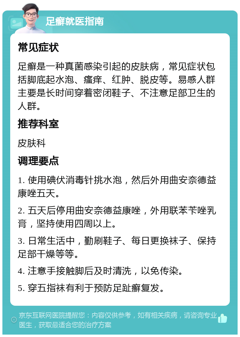 足癣就医指南 常见症状 足癣是一种真菌感染引起的皮肤病，常见症状包括脚底起水泡、瘙痒、红肿、脱皮等。易感人群主要是长时间穿着密闭鞋子、不注意足部卫生的人群。 推荐科室 皮肤科 调理要点 1. 使用碘伏消毒针挑水泡，然后外用曲安奈德益康唑五天。 2. 五天后停用曲安奈德益康唑，外用联苯苄唑乳膏，坚持使用四周以上。 3. 日常生活中，勤刷鞋子、每日更换袜子、保持足部干燥等等。 4. 注意手接触脚后及时清洗，以免传染。 5. 穿五指袜有利于预防足趾癣复发。