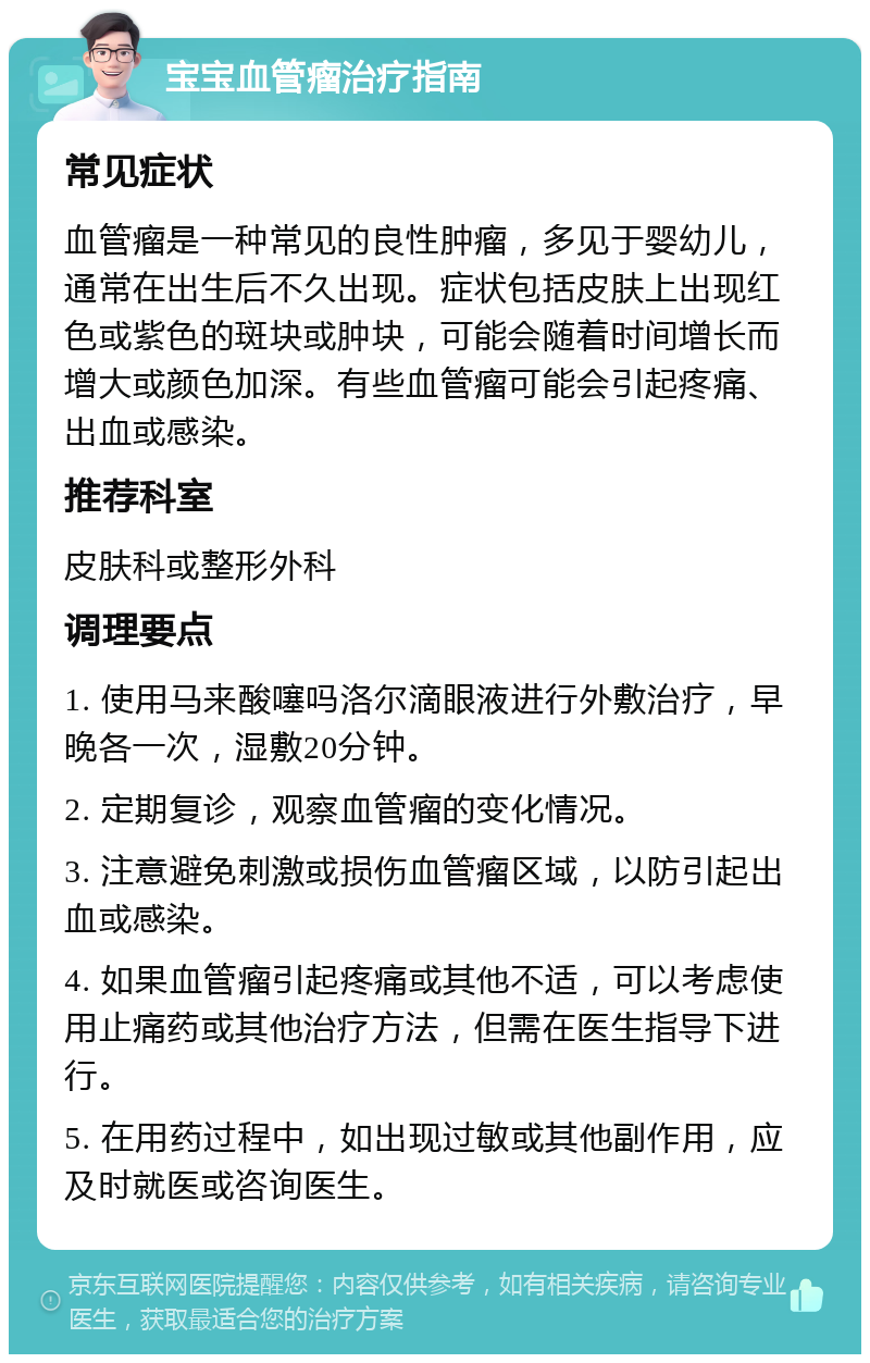 宝宝血管瘤治疗指南 常见症状 血管瘤是一种常见的良性肿瘤，多见于婴幼儿，通常在出生后不久出现。症状包括皮肤上出现红色或紫色的斑块或肿块，可能会随着时间增长而增大或颜色加深。有些血管瘤可能会引起疼痛、出血或感染。 推荐科室 皮肤科或整形外科 调理要点 1. 使用马来酸噻吗洛尔滴眼液进行外敷治疗，早晚各一次，湿敷20分钟。 2. 定期复诊，观察血管瘤的变化情况。 3. 注意避免刺激或损伤血管瘤区域，以防引起出血或感染。 4. 如果血管瘤引起疼痛或其他不适，可以考虑使用止痛药或其他治疗方法，但需在医生指导下进行。 5. 在用药过程中，如出现过敏或其他副作用，应及时就医或咨询医生。